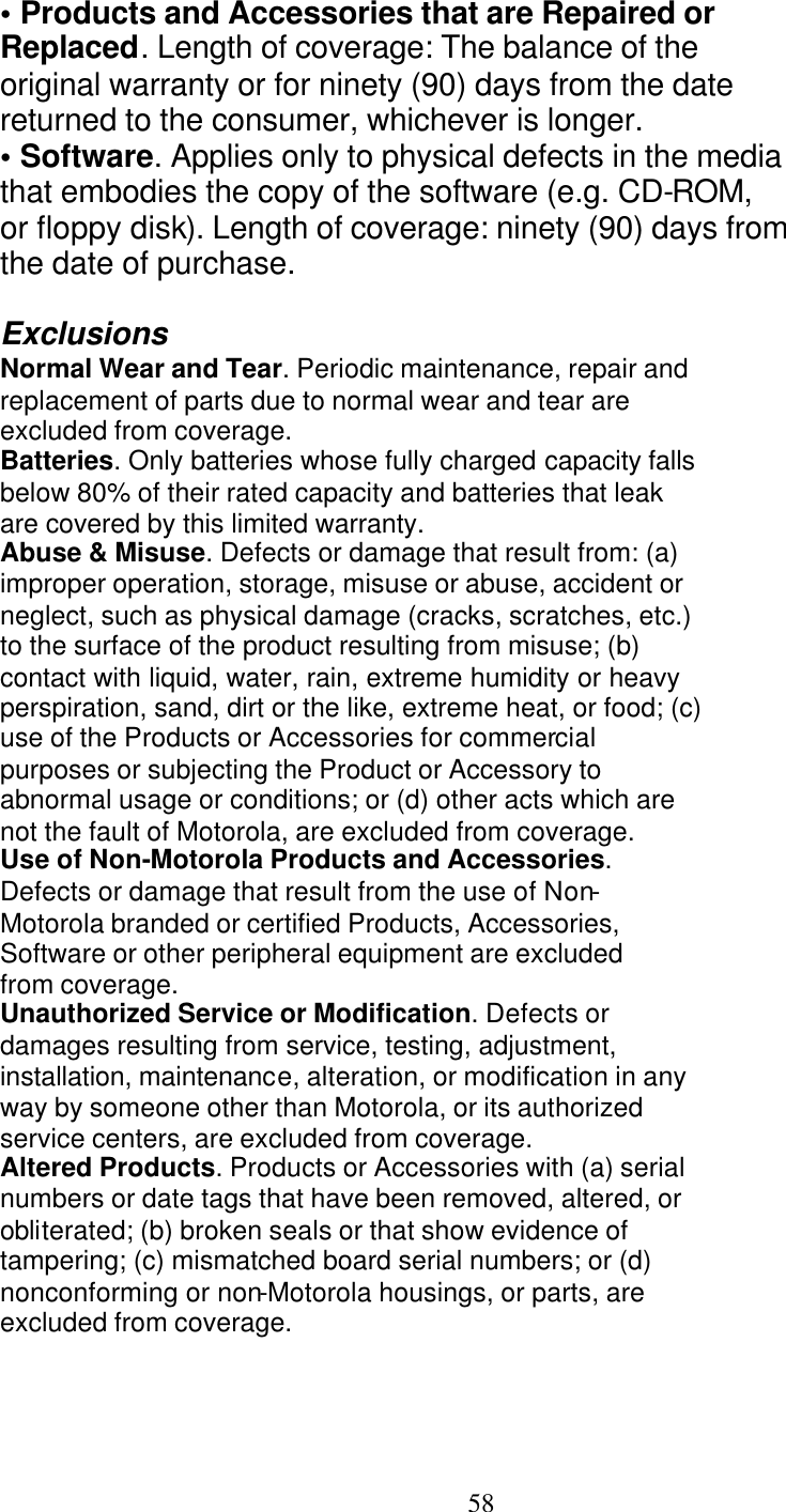   58 &bull; Products and Accessories that are Repaired or Replaced. Length of coverage: The balance of the original warranty or for ninety (90) days from the date returned to the consumer, whichever is longer. &bull; Software. Applies only to physical defects in the media that embodies the copy of the software (e.g. CD-ROM, or floppy disk). Length of coverage: ninety (90) days from the date of purchase.  Exclusions Normal Wear and Tear. Periodic maintenance, repair and replacement of parts due to normal wear and tear are excluded from coverage. Batteries. Only batteries whose fully charged capacity falls below 80% of their rated capacity and batteries that leak are covered by this limited warranty. Abuse &amp; Misuse. Defects or damage that result from: (a) improper operation, storage, misuse or abuse, accident or neglect, such as physical damage (cracks, scratches, etc.) to the surface of the product resulting from misuse; (b) contact with liquid, water, rain, extreme humidity or heavy perspiration, sand, dirt or the like, extreme heat, or food; (c) use of the Products or Accessories for commercial purposes or subjecting the Product or Accessory to abnormal usage or conditions; or (d) other acts which are not the fault of Motorola, are excluded from coverage. Use of Non-Motorola Products and Accessories. Defects or damage that result from the use of Non- Motorola branded or certified Products, Accessories, Software or other peripheral equipment are excluded from coverage. Unauthorized Service or Modification. Defects or damages resulting from service, testing, adjustment, installation, maintenance, alteration, or modification in any way by someone other than Motorola, or its authorized service centers, are excluded from coverage. Altered Products. Products or Accessories with (a) serial numbers or date tags that have been removed, altered, or obliterated; (b) broken seals or that show evidence of tampering; (c) mismatched board serial numbers; or (d) nonconforming or non-Motorola housings, or parts, are excluded from coverage. 