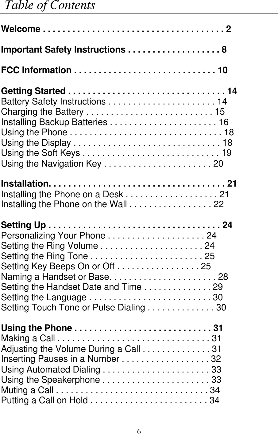  6  Table of Contents  Welcome . . . . . . . . . . . . . . . . . . . . . . . . . . . . . . . . . . . . . 2  Important Safety Instructions . . . . . . . . . . . . . . . . . . . 8  FCC Information . . . . . . . . . . . . . . . . . . . . . . . . . . . . . 10  Getting Started . . . . . . . . . . . . . . . . . . . . . . . . . . . . . . . . 14 Battery Safety Instructions . . . . . . . . . . . . . . . . . . . . . . 14 Charging the Battery . . . . . . . . . . . . . . . . . . . . . . . . . . 15 Installing Backup Batteries . . . . . . . . . . . . . . . . . . . . . . 16 Using the Phone . . . . . . . . . . . . . . . . . . . . . . . . . . . . . . . 18 Using the Display . . . . . . . . . . . . . . . . . . . . . . . . . . . . . . 18 Using the Soft Keys . . . . . . . . . . . . . . . . . . . . . . . . . . . . 19 Using the Navigation Key . . . . . . . . . . . . . . . . . . . . . . 20  Installation. . . . . . . . . . . . . . . . . . . . . . . . . . . . . . . . . . . . 21 Installing the Phone on a Desk . . . . . . . . . . . . . . . . . . . 21 Installing the Phone on the Wall . . . . . . . . . . . . . . . . . 22  Setting Up . . . . . . . . . . . . . . . . . . . . . . . . . . . . . . . . . . . 24 Personalizing Your Phone . . . . . . . . . . . . . . . . . . . . 24 Setting the Ring Volume . . . . . . . . . . . . . . . . . . . . . 24 Setting the Ring Tone . . . . . . . . . . . . . . . . . . . . . . . 25 Setting Key Beeps On or Off . . . . . . . . . . . . . . . . . 25 Naming a Handset or Base. . . . . . . . . . . . . . . . . . . . . . 28 Setting the Handset Date and Time . . . . . . . . . . . . . . 29 Setting the Language . . . . . . . . . . . . . . . . . . . . . . . . . 30 Setting Touch Tone or Pulse Dialing . . . . . . . . . . . . . . 30  Using the Phone . . . . . . . . . . . . . . . . . . . . . . . . . . . . 31 Making a Call . . . . . . . . . . . . . . . . . . . . . . . . . . . . . . . 31 Adjusting the Volume During a Call . . . . . . . . . . . . . . 31 Inserting Pauses in a Number . . . . . . . . . . . . . . . . . . 32 Using Automated Dialing . . . . . . . . . . . . . . . . . . . . . . 33 Using the Speakerphone . . . . . . . . . . . . . . . . . . . . . . 33 Muting a Call . . . . . . . . . . . . . . . . . . . . . . . . . . . . . . . 34 Putting a Call on Hold . . . . . . . . . . . . . . . . . . . . . . . . 34 