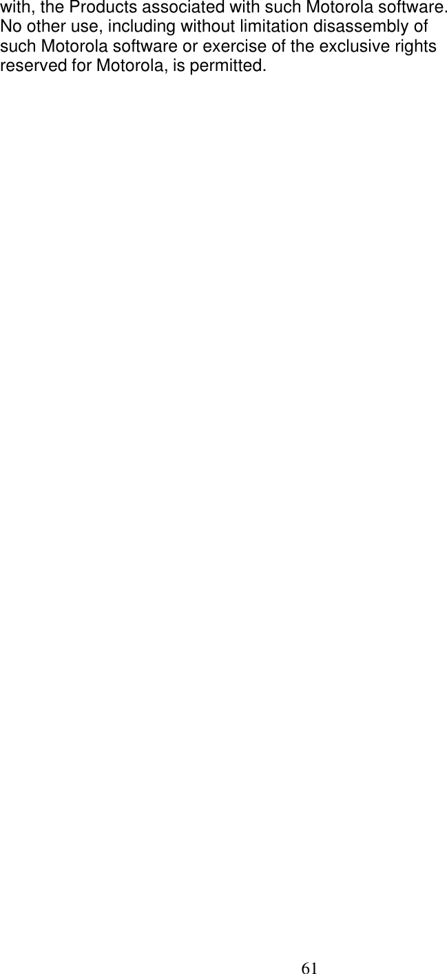   61 with, the Products associated with such Motorola software. No other use, including without limitation disassembly of such Motorola software or exercise of the exclusive rights reserved for Motorola, is permitted. 