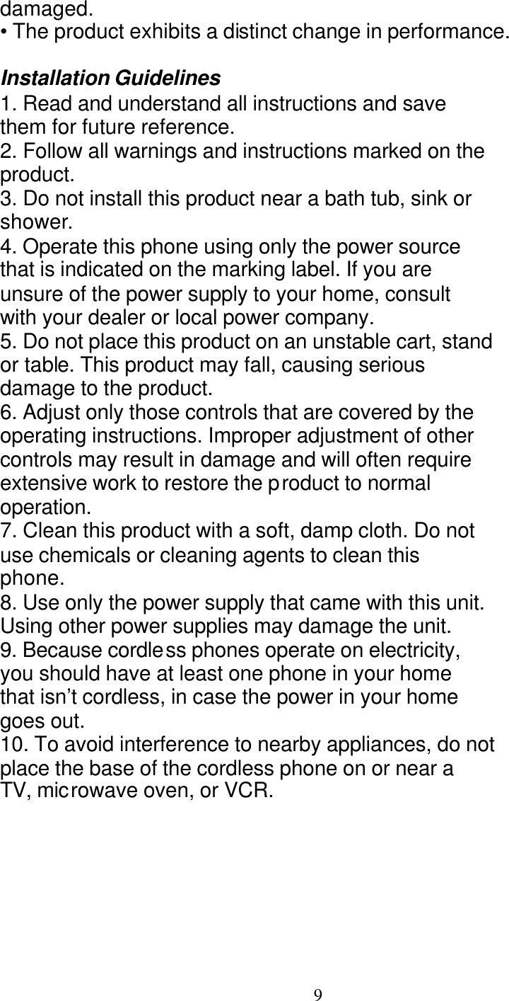   9 damaged. &bull; The product exhibits a distinct change in performance.  Installation Guidelines 1. Read and understand all instructions and save them for future reference. 2. Follow all warnings and instructions marked on the product. 3. Do not install this product near a bath tub, sink or shower. 4. Operate this phone using only the power source that is indicated on the marking label. If you are unsure of the power supply to your home, consult with your dealer or local power company. 5. Do not place this product on an unstable cart, stand or table. This product may fall, causing serious damage to the product. 6. Adjust only those controls that are covered by the operating instructions. Improper adjustment of other controls may result in damage and will often require extensive work to restore the product to normal operation. 7. Clean this product with a soft, damp cloth. Do not use chemicals or cleaning agents to clean this phone. 8. Use only the power supply that came with this unit. Using other power supplies may damage the unit. 9. Because cordless phones operate on electricity, you should have at least one phone in your home that isn&rsquo;t cordless, in case the power in your home goes out. 10. To avoid interference to nearby appliances, do not place the base of the cordless phone on or near a TV, microwave oven, or VCR.FCC Info 