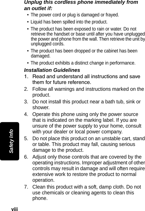viii Safety InfoUnplug this cordless phone immediately from an outlet if:&bull; The power cord or plug is damaged or frayed. &bull; Liquid has been spilled into the product. &bull; The product has been exposed to rain or water. Do not retrieve the handset or base until after you have unplugged the power and phone from the wall. Then retrieve the unit by unplugged cords. &bull; The product has been dropped or the cabinet has been damaged. &bull; The product exhibits a distinct change in performance. Installation Guidelines1. Read and understand all instructions and save them for future reference. 2. Follow all warnings and instructions marked on the product. 3. Do not install this product near a bath tub, sink or shower. 4. Operate this phone using only the power source that is indicated on the marking label. If you are unsure of the power supply to your home, consult with your dealer or local power company. 5. Do not place this product on an unstable cart, stand or table. This product may fall, causing serious damage to the product. 6. Adjust only those controls that are covered by the operating instructions. Improper adjustment of other controls may result in damage and will often require extensive work to restore the product to normal operation. 7. Clean this product with a soft, damp cloth. Do not use chemicals or cleaning agents to clean this phone. 