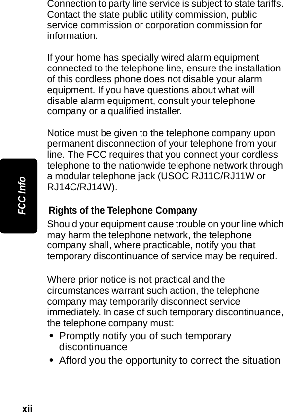 xii FCC InfoConnection to party line service is subject to state tariffs. Contact the state public utility commission, public service commission or corporation commission for information.If your home has specially wired alarm equipment connected to the telephone line, ensure the installation of this cordless phone does not disable your alarm equipment. If you have questions about what will disable alarm equipment, consult your telephone company or a qualified installer.Notice must be given to the telephone company upon permanent disconnection of your telephone from your line. The FCC requires that you connect your cordless telephone to the nationwide telephone network through a modular telephone jack (USOC RJ11C/RJ11W or RJ14C/RJ14W).Rights of the Telephone CompanyShould your equipment cause trouble on your line which may harm the telephone network, the telephone company shall, where practicable, notify you that temporary discontinuance of service may be required. Where prior notice is not practical and the circumstances warrant such action, the telephone company may temporarily disconnect service immediately. In case of such temporary discontinuance, the telephone company must:&bull;Promptly notify you of such temporary discontinuance&bull;Afford you the opportunity to correct the situation