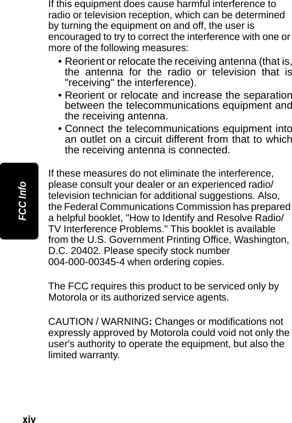 xiv FCC InfoIf this equipment does cause harmful interference to radio or television reception, which can be determined by turning the equipment on and off, the user is encouraged to try to correct the interference with one or more of the following measures:&bull; Reorient or relocate the receiving antenna (that is,the antenna for the radio or television that is"receiving" the interference).&bull; Reorient or relocate and increase the separationbetween the telecommunications equipment andthe receiving antenna.&bull; Connect the telecommunications equipment intoan outlet on a circuit different from that to whichthe receiving antenna is connected.If these measures do not eliminate the interference, please consult your dealer or an experienced radio/television technician for additional suggestions. Also, the Federal Communications Commission has prepared a helpful booklet, "How to Identify and Resolve Radio/TV Interference Problems." This booklet is available from the U.S. Government Printing Office, Washington, D.C. 20402. Please specify stock number 004-000-00345-4 when ordering copies.The FCC requires this product to be serviced only by Motorola or its authorized service agents. CAUTION / WARNING: Changes or modifications not expressly approved by Motorola could void not only the user's authority to operate the equipment, but also the limited warranty.