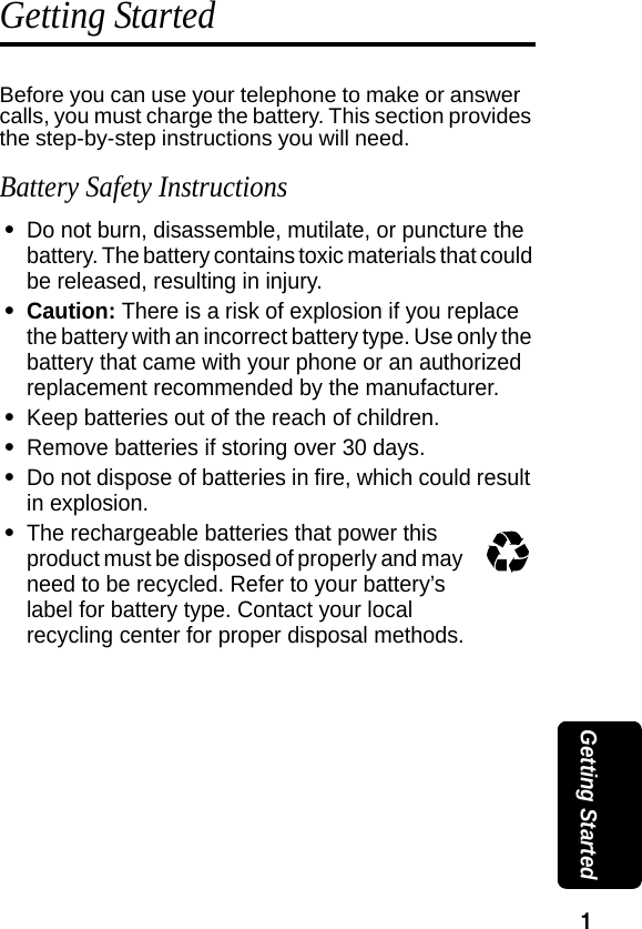 1 Getting StartedGetting StartedBefore you can use your telephone to make or answer calls, you must charge the battery. This section provides the step-by-step instructions you will need. Battery Safety Instructions&bull;Do not burn, disassemble, mutilate, or puncture the battery. The battery contains toxic materials that could be released, resulting in injury. &bull;Caution: There is a risk of explosion if you replace the battery with an incorrect battery type. Use only the battery that came with your phone or an authorized replacement recommended by the manufacturer.&bull;Keep batteries out of the reach of children. &bull;Remove batteries if storing over 30 days. &bull;Do not dispose of batteries in fire, which could result in explosion. &bull;The rechargeable batteries that power this product must be disposed of properly and may need to be recycled. Refer to your battery&rsquo;s label for battery type. Contact your local recycling center for proper disposal methods. 