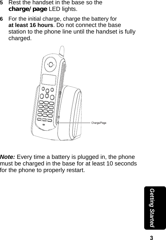 3 Getting Started5Rest the handset in the base so the charge/page LED lights. 6For the initial charge, charge the battery for at least 16 hours. Do not connect the base station to the phone line until the handset is fully charged.Note: Every time a battery is plugged in, the phone must be charged in the base for at least 10 seconds for the phone to properly restart.