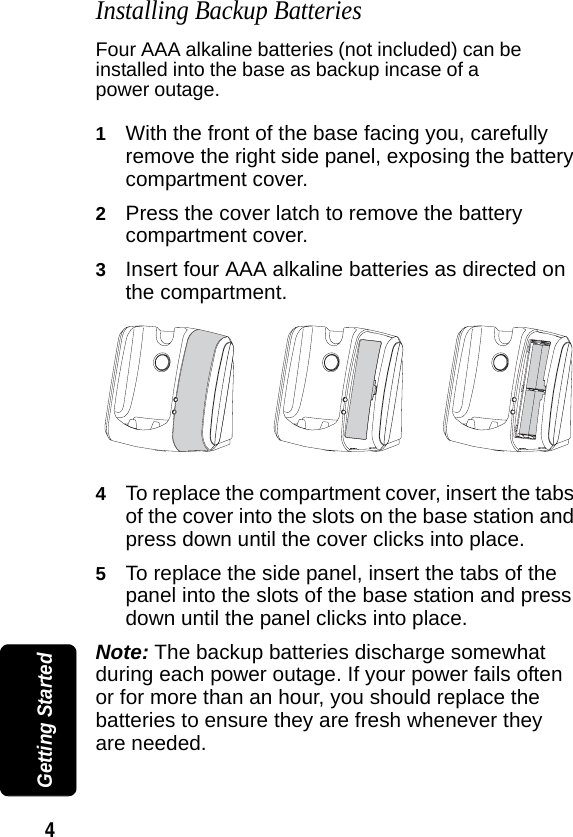 4 Getting StartedInstalling Backup BatteriesFour AAA alkaline batteries (not included) can be installed into the base as backup incase of a power outage.1With the front of the base facing you, carefully remove the right side panel, exposing the battery compartment cover.2Press the cover latch to remove the battery compartment cover.3Insert four AAA alkaline batteries as directed on the compartment.4To replace the compartment cover, insert the tabs of the cover into the slots on the base station and press down until the cover clicks into place.5To replace the side panel, insert the tabs of the panel into the slots of the base station and press down until the panel clicks into place.Note: The backup batteries discharge somewhat during each power outage. If your power fails often or for more than an hour, you should replace the batteries to ensure they are fresh whenever they are needed.