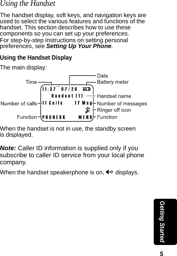 5 Getting StartedUsing the HandsetThe handset display, soft keys, and navigation keys are used to select the various features and functions of the handset. This section describes how to use these components so you can set up your preferences. For step-by-step instructions on setting personal preferences, see Setting Up Your Phone. Using the Handset DisplayThe main display:When the handset is not in use, the standby screen is displayed.Note: Caller ID information is supplied only if you subscribe to caller ID service from your local phone company.When the handset speakerphone is on, V displays.