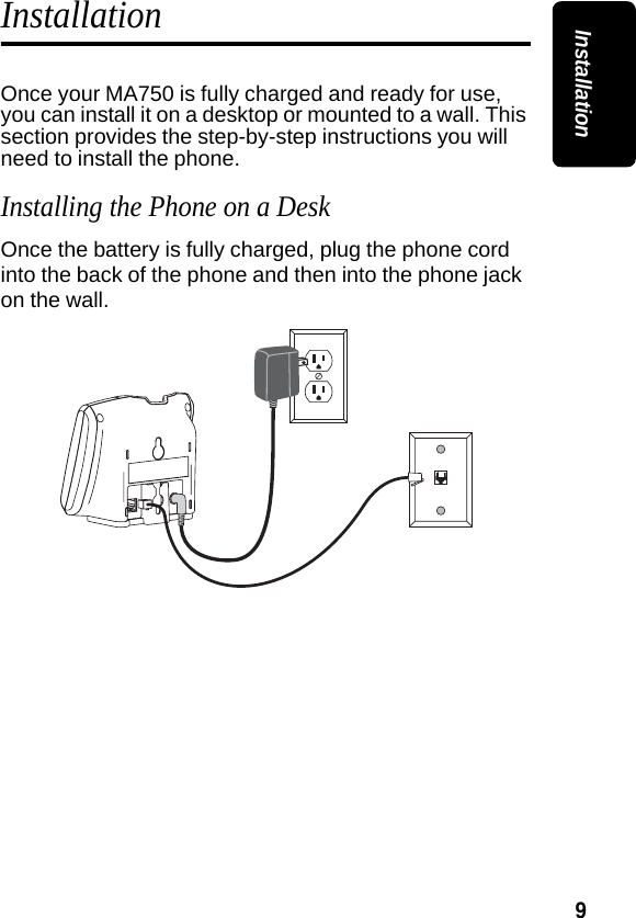 9InstallationInstallationOnce your MA750 is fully charged and ready for use, you can install it on a desktop or mounted to a wall. This section provides the step-by-step instructions you will need to install the phone.Installing the Phone on a DeskOnce the battery is fully charged, plug the phone cord into the back of the phone and then into the phone jack on the wall.