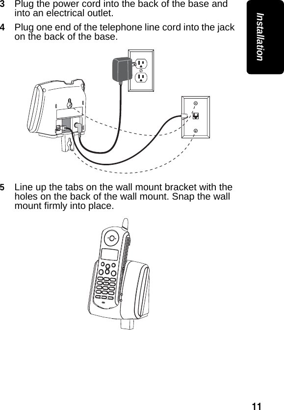 11Installation3Plug the power cord into the back of the base and into an electrical outlet.4Plug one end of the telephone line cord into the jack on the back of the base.5Line up the tabs on the wall mount bracket with the holes on the back of the wall mount. Snap the wall mount firmly into place.