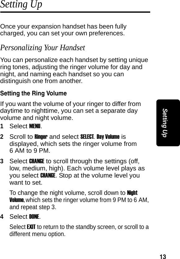 13Setting UpSetting Up Once your expansion handset has been fully charged, you can set your own preferences.Personalizing Your HandsetYou can personalize each handset by setting unique ring tones, adjusting the ringer volume for day and night, and naming each handset so you can distinguish one from another.Setting the Ring Volume If you want the volume of your ringer to differ from daytime to nighttime, you can set a separate day volume and night volume.1Select MENU.2Scroll to Ringer and select SELECT. Day Volume is displayed, which sets the ringer volume from 6 AM to 9 PM. 3Select CHANGE to scroll through the settings (off, low, medium, high). Each volume level plays as you select CHANGE. Stop at the volume level you want to set.To change the night volume, scroll down to Night Volume, which sets the ringer volume from 9 PM to 6 AM, and repeat step 3. 4Select DONE.Select EXIT to return to the standby screen, or scroll to a different menu option.