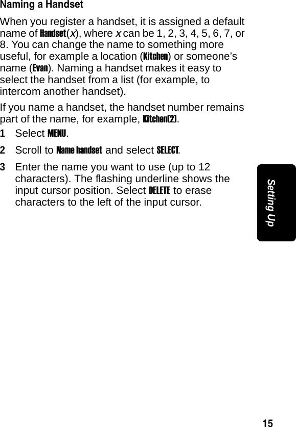 15Setting UpNaming a HandsetWhen you register a handset, it is assigned a default name of Handset(x), where x can be 1, 2, 3, 4, 5, 6, 7, or 8. You can change the name to something more useful, for example a location (Kitchen) or someone&rsquo;s name (Evan). Naming a handset makes it easy to select the handset from a list (for example, to intercom another handset).If you name a handset, the handset number remains part of the name, for example, Kitchen(2).1Select MENU.2Scroll to Name handset and select SELECT.3Enter the name you want to use (up to 12 characters). The flashing underline shows the input cursor position. Select DELETE to erase characters to the left of the input cursor. 