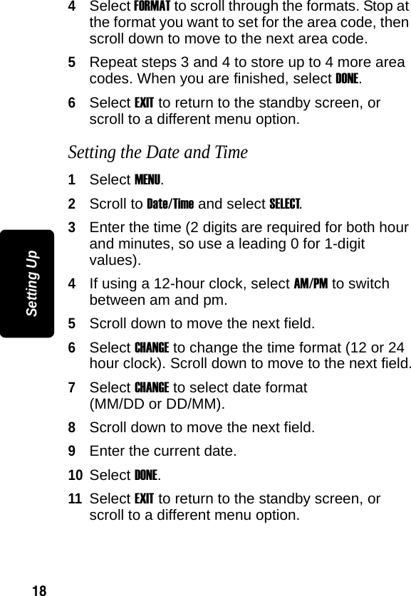 18Setting Up4Select FORMAT to scroll through the formats. Stop at the format you want to set for the area code, then scroll down to move to the next area code.5Repeat steps 3 and 4 to store up to 4 more area codes. When you are finished, select DONE.6Select EXIT to return to the standby screen, or scroll to a different menu option.Setting the Date and Time1Select MENU.2Scroll to Date/Time and select SELECT.3Enter the time (2 digits are required for both hour and minutes, so use a leading 0 for 1-digit values). 4If using a 12-hour clock, select AM/PM to switch between am and pm.5Scroll down to move the next field.6Select CHANGE to change the time format (12 or 24 hour clock). Scroll down to move to the next field.7Select CHANGE to select date format (MM/DD or DD/MM).8Scroll down to move the next field.9Enter the current date.10Select DONE.11Select EXIT to return to the standby screen, or scroll to a different menu option.