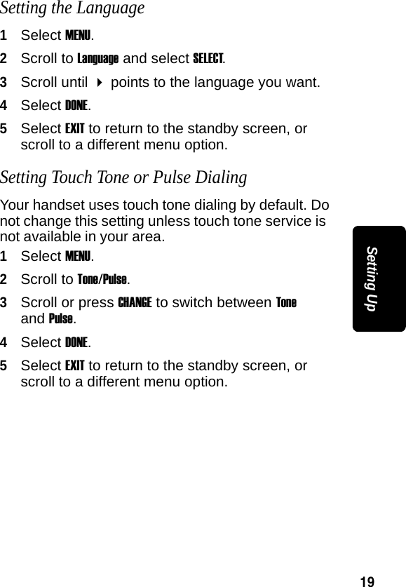 19Setting UpSetting the Language1Select MENU.2Scroll to Language and select SELECT. 3Scroll until  points to the language you want.4Select DONE.5Select EXIT to return to the standby screen, or scroll to a different menu option.Setting Touch Tone or Pulse DialingYour handset uses touch tone dialing by default. Do not change this setting unless touch tone service is not available in your area.1Select MENU.2Scroll to Tone/Pulse.3Scroll or press CHANGE to switch between Tone and Pulse.4Select DONE.5Select EXIT to return to the standby screen, or scroll to a different menu option.