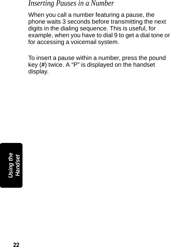 22PRELIMINARYUsing the HandsetInserting Pauses in a NumberWhen you call a number featuring a pause, the phone waits 3 seconds before transmitting the next digits in the dialing sequence. This is useful, for example, when you have to dial 9 to get a dial tone or for accessing a voicemail system.To insert a pause within a number, press the pound key (#) twice. A &ldquo;P&rdquo; is displayed on the handset display.