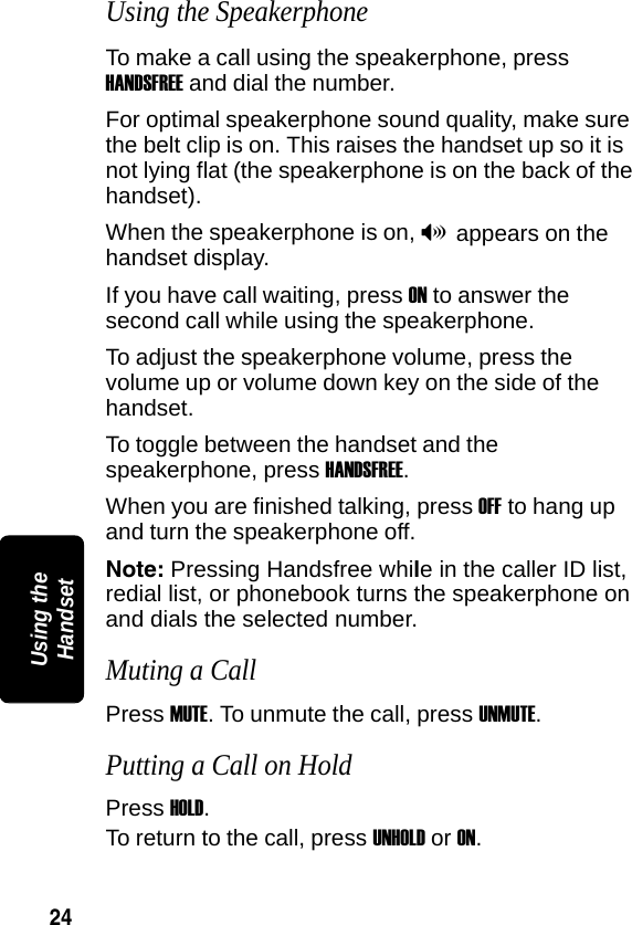 24PRELIMINARYUsing the HandsetUsing the SpeakerphoneTo make a call using the speakerphone, press HANDSFREE and dial the number. For optimal speakerphone sound quality, make sure the belt clip is on. This raises the handset up so it is not lying flat (the speakerphone is on the back of the handset).When the speakerphone is on, V appears on the handset display.If you have call waiting, press ON to answer the second call while using the speakerphone.To adjust the speakerphone volume, press the volume up or volume down key on the side of the handset.To toggle between the handset and the speakerphone, press HANDSFREE.When you are finished talking, press OFF to hang up and turn the speakerphone off.Note: Pressing Handsfree while in the caller ID list, redial list, or phonebook turns the speakerphone on and dials the selected number.Muting a CallPress MUTE. To unmute the call, press UNMUTE. Putting a Call on HoldPress HOLD.To return to the call, press UNHOLD or ON. 