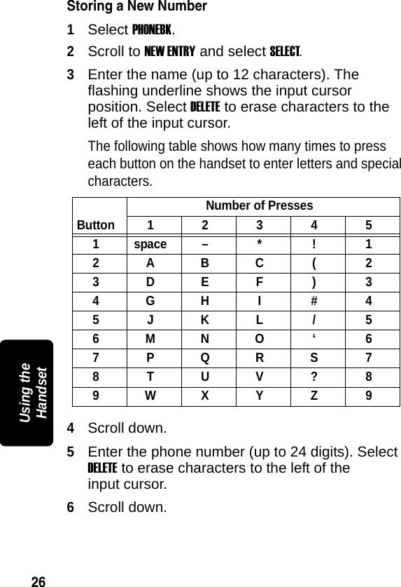 26PRELIMINARYUsing the HandsetStoring a New Number1Select PHONEBK.2Scroll to NEW ENTRY and select SELECT.3Enter the name (up to 12 characters). The flashing underline shows the input cursor position. Select DELETE to erase characters to the left of the input cursor. The following table shows how many times to press each button on the handset to enter letters and special characters.4Scroll down.5Enter the phone number (up to 24 digits). Select DELETE to erase characters to the left of the input cursor.6Scroll down. ButtonNumber of Presses1 2 3 4 51 space &ndash; * ! 12ABC ( 23DEF ) 34GHI #45JKL/56MNO &lsquo; 67PQRS78TUV?89WXYZ9