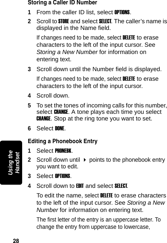 28PRELIMINARYUsing the HandsetStoring a Caller ID Number1From the caller ID list, select OPTIONS.2Scroll to STORE and select SELECT. The caller&rsquo;s name is displayed in the Name field. If changes need to be made, select DELETE to erase characters to the left of the input cursor. See Storing a New Number for information on entering text.3Scroll down until the Number field is displayed. If changes need to be made, select DELETE to erase characters to the left of the input cursor.4Scroll down. 5To set the tones of incoming calls for this number, select CHANGE. A tone plays each time you select CHANGE. Stop at the ring tone you want to set.6Select DONE.Editing a Phonebook Entry1Select PHONEBK.2Scroll down until  points to the phonebook entry you want to edit.3Select OPTIONS.4Scroll down to EDIT and select SELECT.To edit the name, select DELETE to erase characters to the left of the input cursor. See Storing a New Number for information on entering text.The first letter of the entry is an uppercase letter. To change the entry from uppercase to lowercase, 