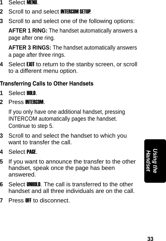 33PRELIMINARYUsing the Handset1Select MENU.2Scroll to and select INTERCOM SETUP.3Scroll to and select one of the following options:AFTER 1 RING: The handset automatically answers a page after one ring.AFTER 3 RINGS: The handset automatically answers a page after three rings.4Select EXIT to return to the stanby screen, or scroll to a different menu option.Transferring Calls to Other Handsets1Select HOLD.2Press INTERCOM.If you only have one additional handset, pressing INTERCOM automatically pages the handset. Continue to step 5. 3Scroll to and select the handset to which you want to transfer the call.4Select PAGE.5If you want to announce the transfer to the other handset, speak once the page has been answered.6Select UNHOLD. The call is transferred to the other handset and all three individuals are on the call.7Press OFF to disconnect. 