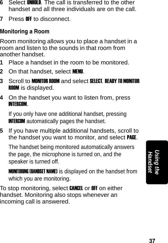 37PRELIMINARYUsing the Handset6Select UNHOLD. The call is transferred to the other handset and all three individuals are on the call.7Press OFF to disconnect. Monitoring a RoomRoom monitoring allows you to place a handset in a room and listen to the sounds in that room from another handset.1Place a handset in the room to be monitored.2On that handset, select MENU.3Scroll to MONITOR ROOM and select SELECT. READY TO MONITOR ROOM is displayed.4On the handset you want to listen from, press INTERCOM.If you only have one additional handset, pressing INTERCOM automatically pages the handset.5If you have multiple additional handsets, scroll to the handset you want to monitor, and select PAGE. The handset being monitored automatically answers the page, the microphone is turned on, and the speaker is turned off.MONITORING (HANDSET NAME) is displayed on the handset from which you are monitoring.To stop monitoring, select CANCEL or OFF on either handset. Monitoring also stops whenever an incoming call is answered.