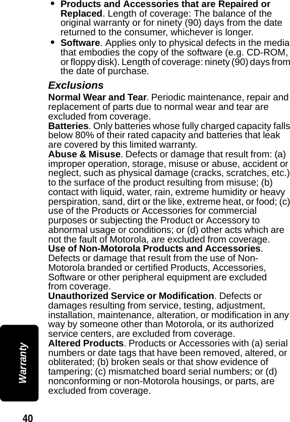 40 Warranty&bull;Products and Accessories that are Repaired or Replaced. Length of coverage: The balance of the original warranty or for ninety (90) days from the date returned to the consumer, whichever is longer.&bull;Software. Applies only to physical defects in the media that embodies the copy of the software (e.g. CD-ROM, or floppy disk). Length of coverage: ninety (90) days from the date of purchase.ExclusionsNormal Wear and Tear. Periodic maintenance, repair and replacement of parts due to normal wear and tear are excluded from coverage.Batteries. Only batteries whose fully charged capacity falls below 80% of their rated capacity and batteries that leak are covered by this limited warranty.Abuse &amp; Misuse. Defects or damage that result from: (a) improper operation, storage, misuse or abuse, accident or neglect, such as physical damage (cracks, scratches, etc.) to the surface of the product resulting from misuse; (b) contact with liquid, water, rain, extreme humidity or heavy perspiration, sand, dirt or the like, extreme heat, or food; (c) use of the Products or Accessories for commercial purposes or subjecting the Product or Accessory to abnormal usage or conditions; or (d) other acts which are not the fault of Motorola, are excluded from coverage.Use of Non-Motorola Products and Accessories. Defects or damage that result from the use of Non-Motorola branded or certified Products, Accessories, Software or other peripheral equipment are excluded from coverage.Unauthorized Service or Modification. Defects or damages resulting from service, testing, adjustment, installation, maintenance, alteration, or modification in any way by someone other than Motorola, or its authorized service centers, are excluded from coverage.Altered Products. Products or Accessories with (a) serial numbers or date tags that have been removed, altered, or obliterated; (b) broken seals or that show evidence of tampering; (c) mismatched board serial numbers; or (d) nonconforming or non-Motorola housings, or parts, are excluded from coverage.