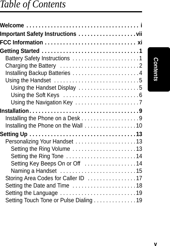 v ContentsTable of ContentsWelcome  . . . . . . . . . . . . . . . . . . . . . . . . . . . . . . . . . . . . . iImportant Safety Instructions . . . . . . . . . . . . . . . . . . .viiFCC Information . . . . . . . . . . . . . . . . . . . . . . . . . . . . . . xiGetting Started . . . . . . . . . . . . . . . . . . . . . . . . . . . . . . . .1Battery Safety Instructions  . . . . . . . . . . . . . . . . . . . . . .1Charging the Battery   . . . . . . . . . . . . . . . . . . . . . . . . . .2Installing Backup Batteries . . . . . . . . . . . . . . . . . . . . . .4Using the Handset  . . . . . . . . . . . . . . . . . . . . . . . . . . . .5Using the Handset Display  . . . . . . . . . . . . . . . . . . . .5Using the Soft Keys   . . . . . . . . . . . . . . . . . . . . . . . . .6Using the Navigation Key  . . . . . . . . . . . . . . . . . . . . . 7Installation. . . . . . . . . . . . . . . . . . . . . . . . . . . . . . . . . . . .9Installing the Phone on a Desk . . . . . . . . . . . . . . . . . . .9Installing the Phone on the Wall . . . . . . . . . . . . . . . . . 10Setting Up . . . . . . . . . . . . . . . . . . . . . . . . . . . . . . . . . . .13Personalizing Your Handset . . . . . . . . . . . . . . . . . . . . 13Setting the Ring Volume  . . . . . . . . . . . . . . . . . . . . .13Setting the Ring Tone  . . . . . . . . . . . . . . . . . . . . . . .14Setting Key Beeps On or Off   . . . . . . . . . . . . . . . . .14Naming a Handset  . . . . . . . . . . . . . . . . . . . . . . . . .15Storing Area Codes for Caller ID  . . . . . . . . . . . . . . . .17Setting the Date and Time  . . . . . . . . . . . . . . . . . . . . .18Setting the Language  . . . . . . . . . . . . . . . . . . . . . . . . . 19Setting Touch Tone or Pulse Dialing . . . . . . . . . . . . . .19