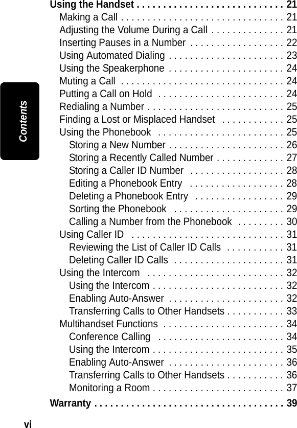 vi ContentsUsing the Handset . . . . . . . . . . . . . . . . . . . . . . . . . . . . 21Making a Call . . . . . . . . . . . . . . . . . . . . . . . . . . . . . . . 21Adjusting the Volume During a Call . . . . . . . . . . . . . . 21Inserting Pauses in a Number  . . . . . . . . . . . . . . . . . . 22Using Automated Dialing . . . . . . . . . . . . . . . . . . . . . . 23Using the Speakerphone  . . . . . . . . . . . . . . . . . . . . . . 24Muting a Call  . . . . . . . . . . . . . . . . . . . . . . . . . . . . . . . 24Putting a Call on Hold  . . . . . . . . . . . . . . . . . . . . . . . . 24Redialing a Number . . . . . . . . . . . . . . . . . . . . . . . . . . 25Finding a Lost or Misplaced Handset   . . . . . . . . . . . . 25Using the Phonebook   . . . . . . . . . . . . . . . . . . . . . . . . 25Storing a New Number . . . . . . . . . . . . . . . . . . . . . . 26Storing a Recently Called Number . . . . . . . . . . . . . 27Storing a Caller ID Number  . . . . . . . . . . . . . . . . . . 28Editing a Phonebook Entry   . . . . . . . . . . . . . . . . . . 28Deleting a Phonebook Entry   . . . . . . . . . . . . . . . . . 29Sorting the Phonebook   . . . . . . . . . . . . . . . . . . . . . 29Calling a Number from the Phonebook  . . . . . . . . . 30Using Caller ID   . . . . . . . . . . . . . . . . . . . . . . . . . . . . . 31Reviewing the List of Caller ID Calls  . . . . . . . . . . . 31Deleting Caller ID Calls  . . . . . . . . . . . . . . . . . . . . . 31Using the Intercom   . . . . . . . . . . . . . . . . . . . . . . . . . . 32Using the Intercom . . . . . . . . . . . . . . . . . . . . . . . . . 32Enabling Auto-Answer  . . . . . . . . . . . . . . . . . . . . . . 32Transferring Calls to Other Handsets . . . . . . . . . . . 33Multihandset Functions  . . . . . . . . . . . . . . . . . . . . . . . 34Conference Calling   . . . . . . . . . . . . . . . . . . . . . . . . 34Using the Intercom . . . . . . . . . . . . . . . . . . . . . . . . . 35Enabling Auto-Answer  . . . . . . . . . . . . . . . . . . . . . . 36Transferring Calls to Other Handsets . . . . . . . . . . . 36Monitoring a Room . . . . . . . . . . . . . . . . . . . . . . . . . 37Warranty . . . . . . . . . . . . . . . . . . . . . . . . . . . . . . . . . . . . 39