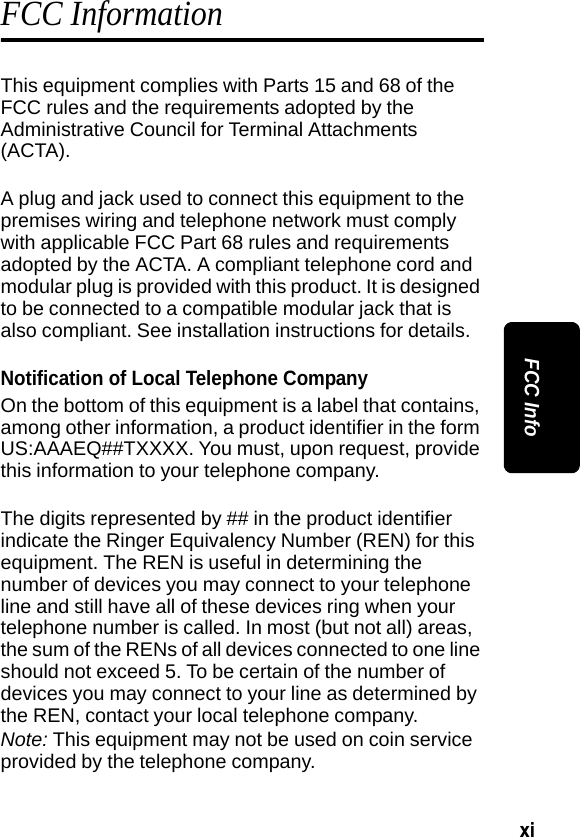 xi FCC InfoFCC InformationThis equipment complies with Parts 15 and 68 of the FCC rules and the requirements adopted by the Administrative Council for Terminal Attachments (ACTA).A plug and jack used to connect this equipment to the premises wiring and telephone network must comply with applicable FCC Part 68 rules and requirements adopted by the ACTA. A compliant telephone cord and modular plug is provided with this product. It is designed to be connected to a compatible modular jack that is also compliant. See installation instructions for details.Notification of Local Telephone CompanyOn the bottom of this equipment is a label that contains, among other information, a product identifier in the form US:AAAEQ##TXXXX. You must, upon request, provide this information to your telephone company.The digits represented by ## in the product identifier indicate the Ringer Equivalency Number (REN) for this equipment. The REN is useful in determining the number of devices you may connect to your telephone line and still have all of these devices ring when your telephone number is called. In most (but not all) areas, the sum of the RENs of all devices connected to one line should not exceed 5. To be certain of the number of devices you may connect to your line as determined by the REN, contact your local telephone company.Note: This equipment may not be used on coin service provided by the telephone company.