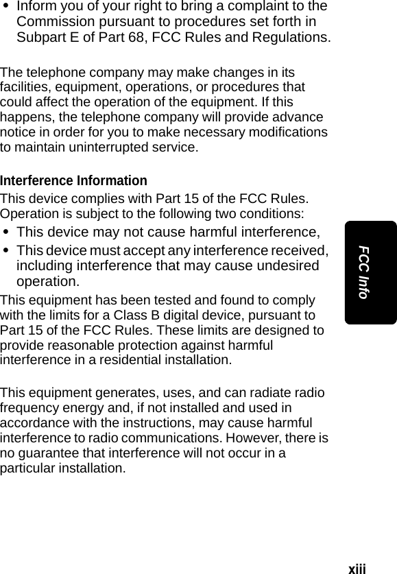 xiii FCC Info&bull;Inform you of your right to bring a complaint to the Commission pursuant to procedures set forth in Subpart E of Part 68, FCC Rules and Regulations.The telephone company may make changes in its facilities, equipment, operations, or procedures that could affect the operation of the equipment. If this happens, the telephone company will provide advance notice in order for you to make necessary modifications to maintain uninterrupted service.Interference InformationThis device complies with Part 15 of the FCC Rules. Operation is subject to the following two conditions:&bull; This device may not cause harmful interference,&bull;This device must accept any interference received, including interference that may cause undesired operation.This equipment has been tested and found to comply with the limits for a Class B digital device, pursuant to Part 15 of the FCC Rules. These limits are designed to provide reasonable protection against harmful interference in a residential installation.This equipment generates, uses, and can radiate radio frequency energy and, if not installed and used in accordance with the instructions, may cause harmful interference to radio communications. However, there is no guarantee that interference will not occur in a particular installation.