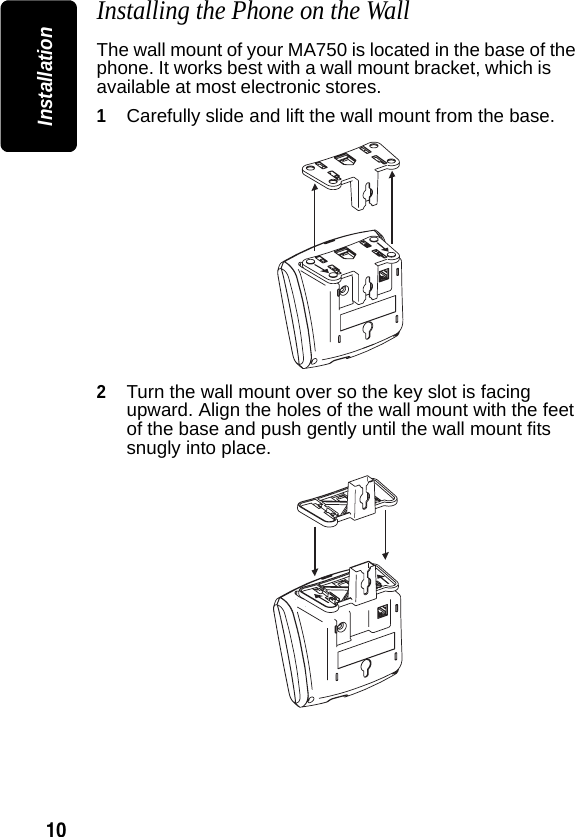 10InstallationInstalling the Phone on the WallThe wall mount of your MA750 is located in the base of the phone. It works best with a wall mount bracket, which is available at most electronic stores.1Carefully slide and lift the wall mount from the base.2Turn the wall mount over so the key slot is facing upward. Align the holes of the wall mount with the feet of the base and push gently until the wall mount fits snugly into place.