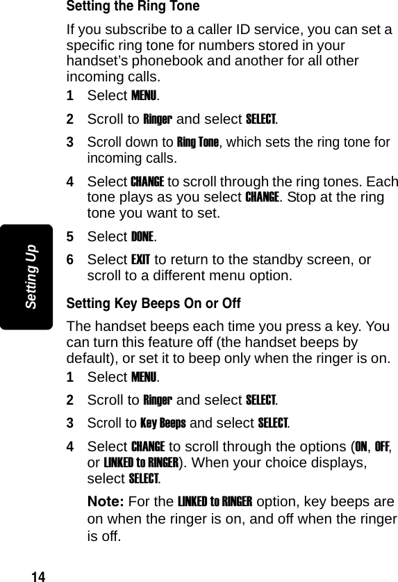 14Setting UpSetting the Ring ToneIf you subscribe to a caller ID service, you can set a specific ring tone for numbers stored in your handset&rsquo;s phonebook and another for all other incoming calls.1Select MENU.2Scroll to Ringer and select SELECT.3Scroll down to Ring Tone, which sets the ring tone for incoming calls.4Select CHANGE to scroll through the ring tones. Each tone plays as you select CHANGE. Stop at the ring tone you want to set.5Select DONE.6Select EXIT to return to the standby screen, or scroll to a different menu option.Setting Key Beeps On or OffThe handset beeps each time you press a key. You can turn this feature off (the handset beeps by default), or set it to beep only when the ringer is on.1Select MENU.2Scroll to Ringer and select SELECT.3Scroll to Key Beeps and select SELECT.4Select CHANGE to scroll through the options (ON, OFF, or LINKED to RINGER). When your choice displays, select SELECT.Note: For the LINKED to RINGER option, key beeps are on when the ringer is on, and off when the ringer is off. 