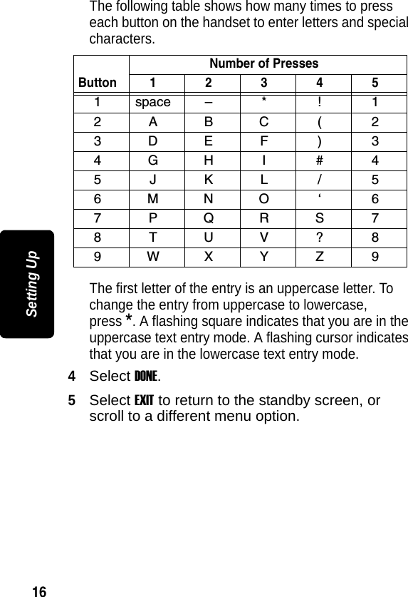 16Setting UpThe following table shows how many times to press each button on the handset to enter letters and special characters.The first letter of the entry is an uppercase letter. To change the entry from uppercase to lowercase, press *. A flashing square indicates that you are in the uppercase text entry mode. A flashing cursor indicates that you are in the lowercase text entry mode.4Select DONE.5Select EXIT to return to the standby screen, or scroll to a different menu option.ButtonNumber of Presses1 2 3 4 51space&ndash; * ! 12ABC( 23DEF ) 34GH I # 45JKL / 56MNO &lsquo; 67PQRS78TUV?89WXYZ 9