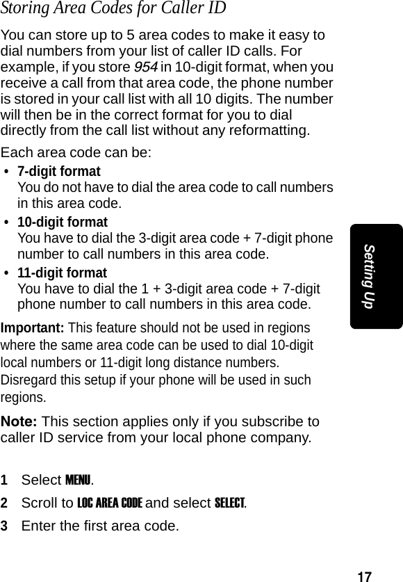 17Setting UpStoring Area Codes for Caller IDYou can store up to 5 area codes to make it easy to dial numbers from your list of caller ID calls. For example, if you store 954 in 10-digit format, when you receive a call from that area code, the phone number is stored in your call list with all 10 digits. The number will then be in the correct format for you to dial directly from the call list without any reformatting.Each area code can be:&bull; 7-digit formatYou do not have to dial the area code to call numbers in this area code.&bull; 10-digit formatYou have to dial the 3-digit area code + 7-digit phone number to call numbers in this area code.&bull; 11-digit formatYou have to dial the 1 + 3-digit area code + 7-digit phone number to call numbers in this area code.Important: This feature should not be used in regions where the same area code can be used to dial 10-digit local numbers or 11-digit long distance numbers. Disregard this setup if your phone will be used in such regions.Note: This section applies only if you subscribe to caller ID service from your local phone company.1Select MENU.2Scroll to LOC AREA CODE and select SELECT.3Enter the first area code.