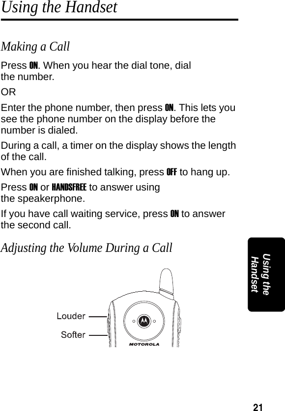 21PRELIMINARYUsing the HandsetUsing the HandsetMaking a CallPress ON. When you hear the dial tone, dial the number.OREnter the phone number, then press ON. This lets you see the phone number on the display before the number is dialed.During a call, a timer on the display shows the length of the call.When you are finished talking, press OFF to hang up.Press ON or HANDSFREE to answer using the speakerphone.If you have call waiting service, press ON to answer the second call.Adjusting the Volume During a Call