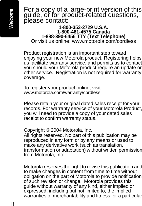 ii WelcomeFor a copy of a large-print version of this guide, or for product-related questions, please contact:1-800-353-2729 U.S.A.1-800-461-4575 Canada1-888-390-6456 TTY (Text Telephone)Or visit us online: www.motorola.com/cordlessProduct registration is an important step toward enjoying your new Motorola product. Registering helps us facilitate warranty service, and permits us to contact you should your Motorola product require an update or other service.  Registration is not required for warranty coverage.  To register your product online, visit:www.motorola.com/warranty/cordlessPlease retain your original dated sales receipt for your records. For warranty service of your Motorola Product, you will need to provide a copy of your dated sales receipt to confirm warranty status.Copyright &copy; 2004 Motorola, Inc. All rights reserved. No part of this publication may be reproduced in any form or by any means or used to make any derivative work (such as translation, transformation or adaptation) without written permission from Motorola, Inc.Motorola reserves the right to revise this publication and to make changes in content from time to time without obligation on the part of Motorola to provide notification of such revision or change.  Motorola provides this guide without warranty of any kind, either implied or expressed, including but not limited to, the implied warranties of merchantability and fitness for a particular 