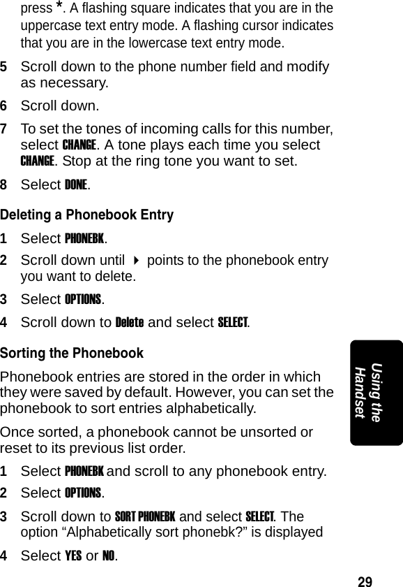 29PRELIMINARYUsing the Handsetpress *. A flashing square indicates that you are in the uppercase text entry mode. A flashing cursor indicates that you are in the lowercase text entry mode.5Scroll down to the phone number field and modify as necessary.6Scroll down. 7To set the tones of incoming calls for this number, select CHANGE. A tone plays each time you select CHANGE. Stop at the ring tone you want to set.8Select DONE.Deleting a Phonebook Entry1Select PHONEBK.2Scroll down until  points to the phonebook entry you want to delete.3Select OPTIONS.4Scroll down to Delete and select SELECT.Sorting the PhonebookPhonebook entries are stored in the order in which they were saved by default. However, you can set the phonebook to sort entries alphabetically. Once sorted, a phonebook cannot be unsorted or reset to its previous list order.1Select PHONEBK and scroll to any phonebook entry. 2Select OPTIONS.3Scroll down to SORT PHONEBK and select SELECT. The option &ldquo;Alphabetically sort phonebk?&rdquo; is displayed4Select YES or NO.