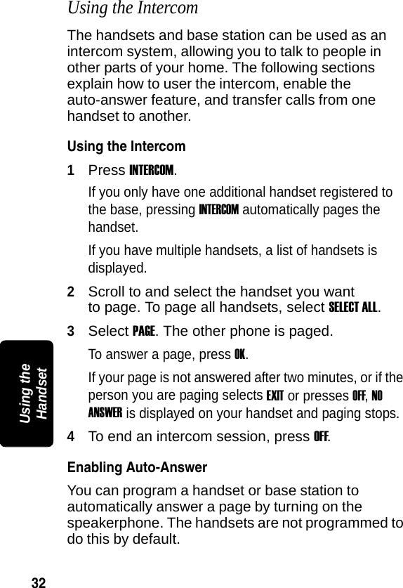 32PRELIMINARYUsing the HandsetUsing the IntercomThe handsets and base station can be used as an intercom system, allowing you to talk to people in other parts of your home. The following sections explain how to user the intercom, enable the auto-answer feature, and transfer calls from one handset to another.Using the Intercom1Press INTERCOM. If you only have one additional handset registered to the base, pressing INTERCOM automatically pages the handset. If you have multiple handsets, a list of handsets is displayed.2Scroll to and select the handset you want to page. To page all handsets, select SELECT ALL.3Select PAGE. The other phone is paged.To answer a page, press OK. If your page is not answered after two minutes, or if the person you are paging selects EXIT or presses OFF, NO ANSWER is displayed on your handset and paging stops.4To end an intercom session, press OFF. Enabling Auto-AnswerYou can program a handset or base station to automatically answer a page by turning on the speakerphone. The handsets are not programmed to do this by default. 
