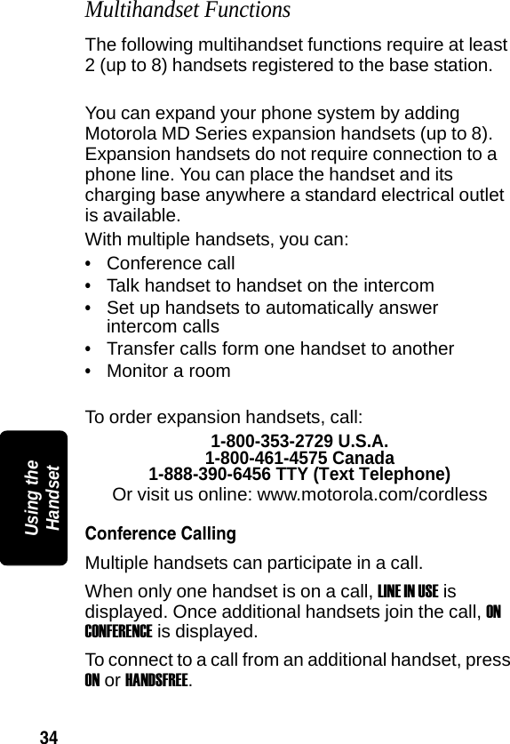 34PRELIMINARYUsing the HandsetMultihandset FunctionsThe following multihandset functions require at least 2 (up to 8) handsets registered to the base station.You can expand your phone system by adding Motorola MD Series expansion handsets (up to 8). Expansion handsets do not require connection to a phone line. You can place the handset and its charging base anywhere a standard electrical outlet is available.With multiple handsets, you can:&bull;Conference call&bull;Talk handset to handset on the intercom&bull;Set up handsets to automatically answer intercom calls&bull;Transfer calls form one handset to another&bull;Monitor a roomTo order expansion handsets, call:1-800-353-2729 U.S.A.1-800-461-4575 Canada1-888-390-6456 TTY (Text Telephone)Or visit us online: www.motorola.com/cordlessConference CallingMultiple handsets can participate in a call. When only one handset is on a call, LINE IN USE is displayed. Once additional handsets join the call, ON CONFERENCE is displayed.To connect to a call from an additional handset, press ON or HANDSFREE.