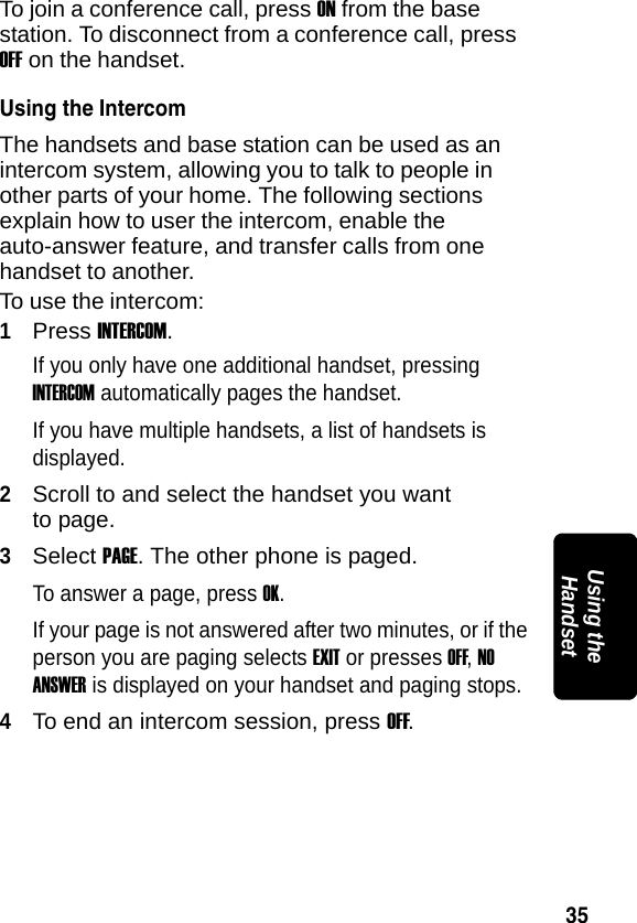 35PRELIMINARYUsing the HandsetTo join a conference call, press ON from the base station. To disconnect from a conference call, press OFF on the handset.Using the IntercomThe handsets and base station can be used as an intercom system, allowing you to talk to people in other parts of your home. The following sections explain how to user the intercom, enable the auto-answer feature, and transfer calls from one handset to another.To use the intercom:1Press INTERCOM. If you only have one additional handset, pressing INTERCOM automatically pages the handset. If you have multiple handsets, a list of handsets is displayed.2Scroll to and select the handset you want to page.3Select PAGE. The other phone is paged.To answer a page, press OK. If your page is not answered after two minutes, or if the person you are paging selects EXIT or presses OFF, NO ANSWER is displayed on your handset and paging stops.4To end an intercom session, press OFF. 
