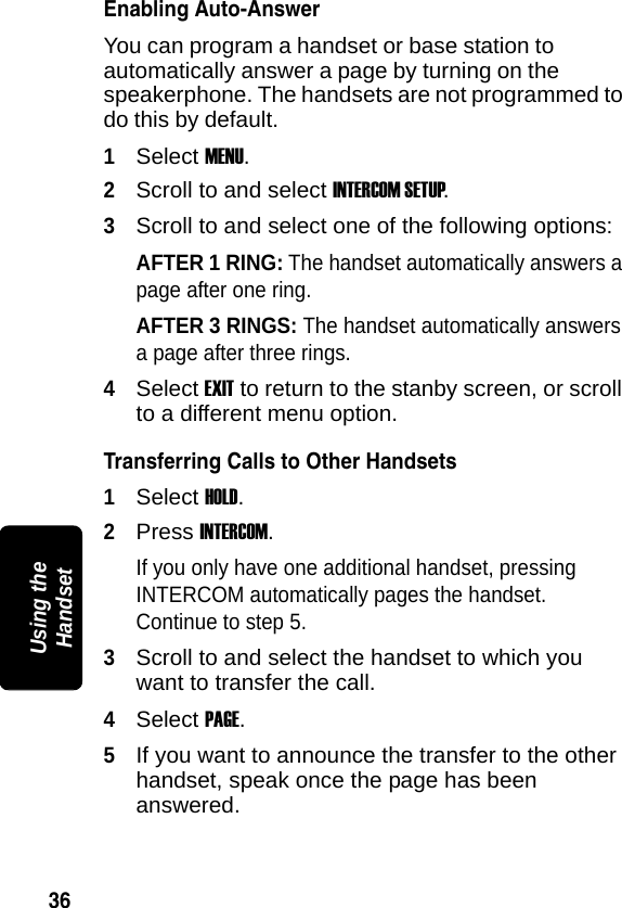 36PRELIMINARYUsing the HandsetEnabling Auto-AnswerYou can program a handset or base station to automatically answer a page by turning on the speakerphone. The handsets are not programmed to do this by default. 1Select MENU.2Scroll to and select INTERCOM SETUP.3Scroll to and select one of the following options:AFTER 1 RING: The handset automatically answers a page after one ring.AFTER 3 RINGS: The handset automatically answers a page after three rings.4Select EXIT to return to the stanby screen, or scroll to a different menu option.Transferring Calls to Other Handsets1Select HOLD.2Press INTERCOM.If you only have one additional handset, pressing INTERCOM automatically pages the handset. Continue to step 5. 3Scroll to and select the handset to which you want to transfer the call.4Select PAGE.5If you want to announce the transfer to the other handset, speak once the page has been answered.