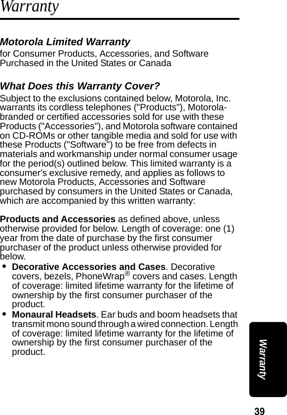 39 WarrantyWarrantyMotorola Limited Warranty for Consumer Products, Accessories, and Software Purchased in the United States or CanadaWhat Does this Warranty Cover?Subject to the exclusions contained below, Motorola, Inc. warrants its cordless telephones ("Products"), Motorola-branded or certified accessories sold for use with these Products ("Accessories"), and Motorola software contained on CD-ROMs or other tangible media and sold for use with these Products ("Software") to be free from defects in materials and workmanship under normal consumer usage for the period(s) outlined below. This limited warranty is a consumer's exclusive remedy, and applies as follows to new Motorola Products, Accessories and Software purchased by consumers in the United States or Canada, which are accompanied by this written warranty:Products and Accessories as defined above, unless otherwise provided for below. Length of coverage: one (1) year from the date of purchase by the first consumer purchaser of the product unless otherwise provided for below.&bull;Decorative Accessories and Cases. Decorative covers, bezels, PhoneWrap&reg; covers and cases. Length of coverage: limited lifetime warranty for the lifetime of ownership by the first consumer purchaser of the product.&bull;Monaural Headsets. Ear buds and boom headsets that transmit mono sound through a wired connection. Length of coverage: limited lifetime warranty for the lifetime of ownership by the first consumer purchaser of the product.