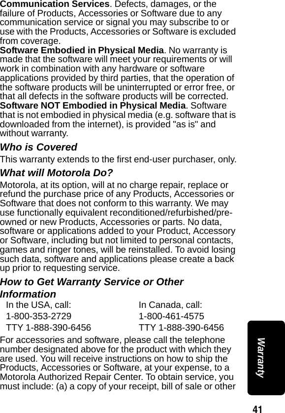 41 WarrantyCommunication Services. Defects, damages, or the failure of Products, Accessories or Software due to any communication service or signal you may subscribe to or use with the Products, Accessories or Software is excluded from coverage.Software Embodied in Physical Media. No warranty is made that the software will meet your requirements or will work in combination with any hardware or software applications provided by third parties, that the operation of the software products will be uninterrupted or error free, or that all defects in the software products will be corrected.Software NOT Embodied in Physical Media. Software that is not embodied in physical media (e.g. software that is downloaded from the internet), is provided "as is" and without warranty. Who is CoveredThis warranty extends to the first end-user purchaser, only.What will Motorola Do?Motorola, at its option, will at no charge repair, replace or refund the purchase price of any Products, Accessories or Software that does not conform to this warranty. We may use functionally equivalent reconditioned/refurbished/pre-owned or new Products, Accessories or parts. No data, software or applications added to your Product, Accessory or Software, including but not limited to personal contacts, games and ringer tones, will be reinstalled. To avoid losing such data, software and applications please create a back up prior to requesting service.How to Get Warranty Service or Other InformationFor accessories and software, please call the telephone number designated above for the product with which they are used. You will receive instructions on how to ship the Products, Accessories or Software, at your expense, to a Motorola Authorized Repair Center. To obtain service, you must include: (a) a copy of your receipt, bill of sale or other In the USA, call: In Canada, call:1-800-353-2729 1-800-461-4575TTY 1-888-390-6456 TTY 1-888-390-6456