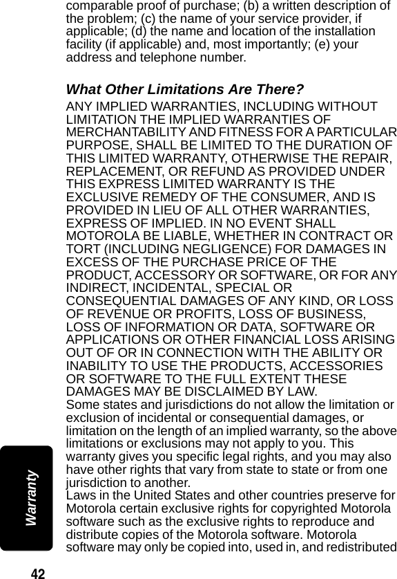 42 Warrantycomparable proof of purchase; (b) a written description of the problem; (c) the name of your service provider, if applicable; (d) the name and location of the installation facility (if applicable) and, most importantly; (e) your address and telephone number.What Other Limitations Are There?ANY IMPLIED WARRANTIES, INCLUDING WITHOUT LIMITATION THE IMPLIED WARRANTIES OF MERCHANTABILITY AND FITNESS FOR A PARTICULAR PURPOSE, SHALL BE LIMITED TO THE DURATION OF THIS LIMITED WARRANTY, OTHERWISE THE REPAIR, REPLACEMENT, OR REFUND AS PROVIDED UNDER THIS EXPRESS LIMITED WARRANTY IS THE EXCLUSIVE REMEDY OF THE CONSUMER, AND IS PROVIDED IN LIEU OF ALL OTHER WARRANTIES, EXPRESS OF IMPLIED. IN NO EVENT SHALL MOTOROLA BE LIABLE, WHETHER IN CONTRACT OR TORT (INCLUDING NEGLIGENCE) FOR DAMAGES IN EXCESS OF THE PURCHASE PRICE OF THE PRODUCT, ACCESSORY OR SOFTWARE, OR FOR ANY INDIRECT, INCIDENTAL, SPECIAL OR CONSEQUENTIAL DAMAGES OF ANY KIND, OR LOSS OF REVENUE OR PROFITS, LOSS OF BUSINESS, LOSS OF INFORMATION OR DATA, SOFTWARE OR APPLICATIONS OR OTHER FINANCIAL LOSS ARISING OUT OF OR IN CONNECTION WITH THE ABILITY OR INABILITY TO USE THE PRODUCTS, ACCESSORIES OR SOFTWARE TO THE FULL EXTENT THESE DAMAGES MAY BE DISCLAIMED BY LAW. Some states and jurisdictions do not allow the limitation or exclusion of incidental or consequential damages, or limitation on the length of an implied warranty, so the above limitations or exclusions may not apply to you. This warranty gives you specific legal rights, and you may also have other rights that vary from state to state or from one jurisdiction to another.Laws in the United States and other countries preserve for Motorola certain exclusive rights for copyrighted Motorola software such as the exclusive rights to reproduce and distribute copies of the Motorola software. Motorola software may only be copied into, used in, and redistributed 