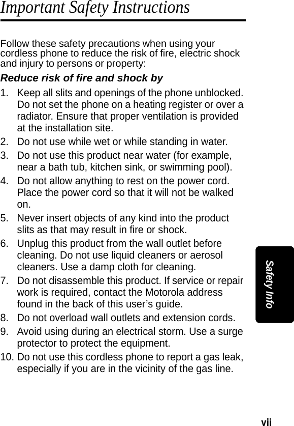 vii Safety InfoImportant Safety InstructionsFollow these safety precautions when using your cordless phone to reduce the risk of fire, electric shock and injury to persons or property: Reduce risk of fire and shock by1. Keep all slits and openings of the phone unblocked. Do not set the phone on a heating register or over a radiator. Ensure that proper ventilation is provided at the installation site. 2. Do not use while wet or while standing in water. 3. Do not use this product near water (for example, near a bath tub, kitchen sink, or swimming pool). 4. Do not allow anything to rest on the power cord. Place the power cord so that it will not be walked on.   5. Never insert objects of any kind into the product slits as that may result in fire or shock. 6. Unplug this product from the wall outlet before cleaning. Do not use liquid cleaners or aerosol cleaners. Use a damp cloth for cleaning. 7. Do not disassemble this product. If service or repair work is required, contact the Motorola address found in the back of this user&rsquo;s guide. 8. Do not overload wall outlets and extension cords. 9. Avoid using during an electrical storm. Use a surge protector to protect the equipment. 10. Do not use this cordless phone to report a gas leak, especially if you are in the vicinity of the gas line.