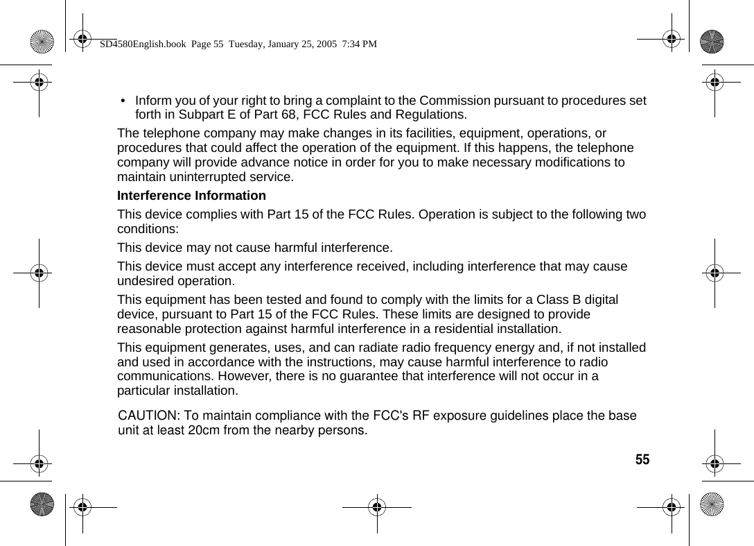 55  &bull; Inform you of your right to bring a complaint to the Commission pursuant to procedures set forth in Subpart E of Part 68, FCC Rules and Regulations.The telephone company may make changes in its facilities, equipment, operations, or procedures that could affect the operation of the equipment. If this happens, the telephone company will provide advance notice in order for you to make necessary modifications to maintain uninterrupted service.Interference InformationThis device complies with Part 15 of the FCC Rules. Operation is subject to the following two conditions:This device may not cause harmful interference.This device must accept any interference received, including interference that may cause undesired operation.This equipment has been tested and found to comply with the limits for a Class B digital device, pursuant to Part 15 of the FCC Rules. These limits are designed to provide reasonable protection against harmful interference in a residential installation.This equipment generates, uses, and can radiate radio frequency energy and, if not installed and used in accordance with the instructions, may cause harmful interference to radio communications. However, there is no guarantee that interference will not occur in a particular installation.SD4580English.book  Page 55  Tuesday, January 25, 2005  7:34 PMCAUTION: To maintain compliance with the FCC's RF exposure guidelines place the base unit at least 20cm from the nearby persons.