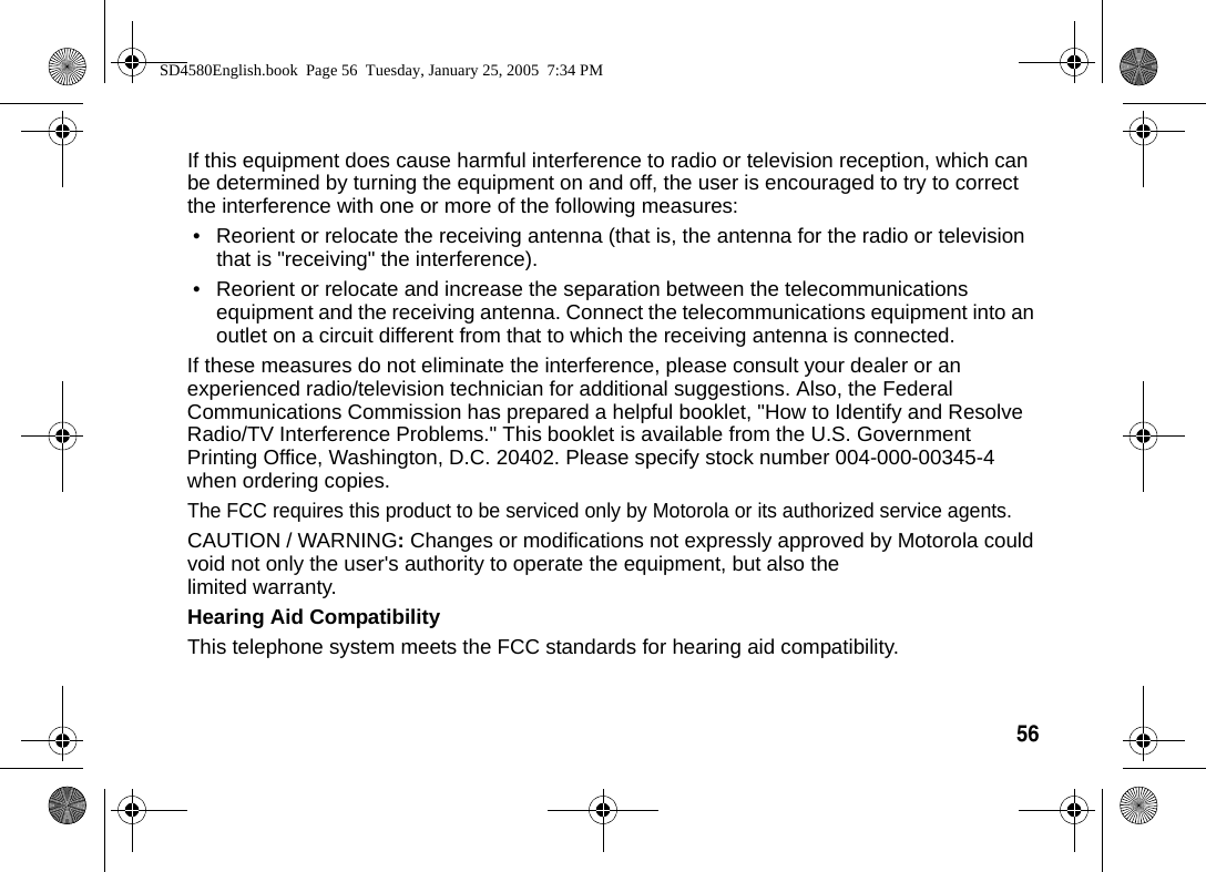 56  If this equipment does cause harmful interference to radio or television reception, which can be determined by turning the equipment on and off, the user is encouraged to try to correct the interference with one or more of the following measures:&bull; Reorient or relocate the receiving antenna (that is, the antenna for the radio or television that is "receiving" the interference).&bull; Reorient or relocate and increase the separation between the telecommunications equipment and the receiving antenna. Connect the telecommunications equipment into an outlet on a circuit different from that to which the receiving antenna is connected.If these measures do not eliminate the interference, please consult your dealer or an experienced radio/television technician for additional suggestions. Also, the Federal Communications Commission has prepared a helpful booklet, "How to Identify and Resolve Radio/TV Interference Problems." This booklet is available from the U.S. Government Printing Office, Washington, D.C. 20402. Please specify stock number 004-000-00345-4 when ordering copies.The FCC requires this product to be serviced only by Motorola or its authorized service agents. CAUTION / WARNING: Changes or modifications not expressly approved by Motorola could void not only the user's authority to operate the equipment, but also the limited warranty.Hearing Aid CompatibilityThis telephone system meets the FCC standards for hearing aid compatibility.SD4580English.book  Page 56  Tuesday, January 25, 2005  7:34 PM