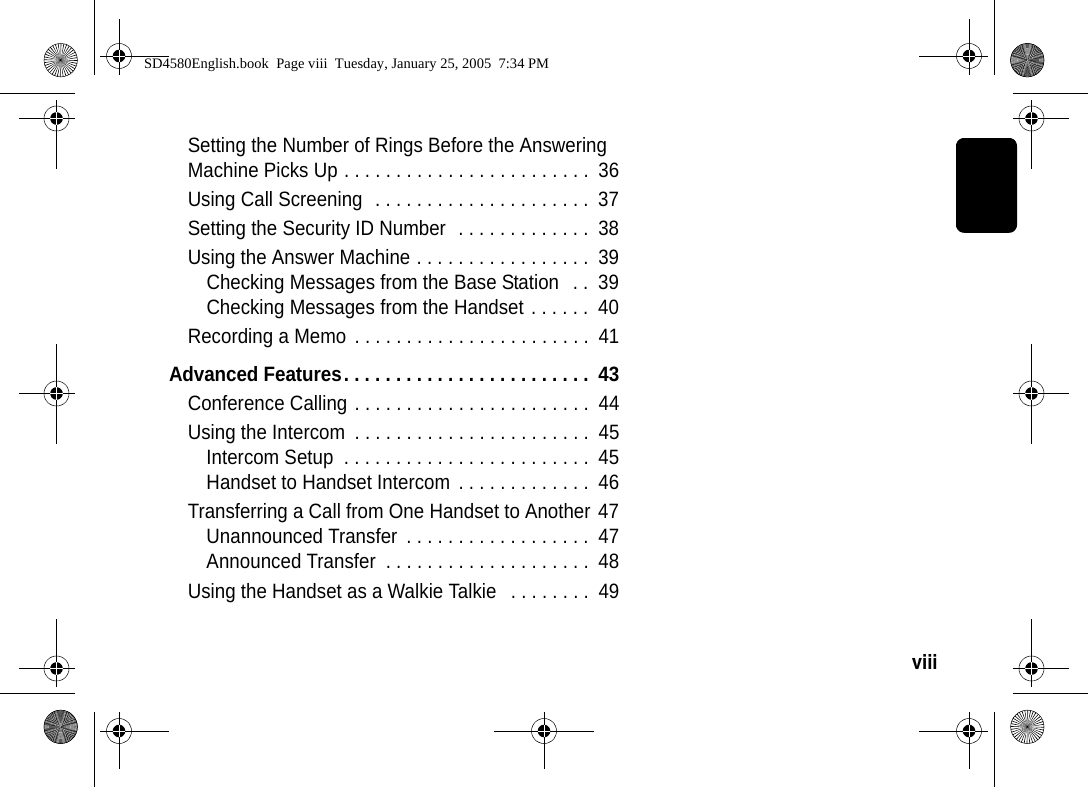 viii  Setting the Number of Rings Before the Answering Machine Picks Up . . . . . . . . . . . . . . . . . . . . . . . .  36Using Call Screening  . . . . . . . . . . . . . . . . . . . . .  37Setting the Security ID Number  . . . . . . . . . . . . .  38Using the Answer Machine . . . . . . . . . . . . . . . . .  39Checking Messages from the Base Station   . .  39Checking Messages from the Handset . . . . . .  40Recording a Memo  . . . . . . . . . . . . . . . . . . . . . . .  41Advanced Features. . . . . . . . . . . . . . . . . . . . . . . .  43Conference Calling . . . . . . . . . . . . . . . . . . . . . . .  44Using the Intercom  . . . . . . . . . . . . . . . . . . . . . . .  45Intercom Setup  . . . . . . . . . . . . . . . . . . . . . . . .  45Handset to Handset Intercom  . . . . . . . . . . . . .  46Transferring a Call from One Handset to Another 47Unannounced Transfer  . . . . . . . . . . . . . . . . . .  47Announced Transfer  . . . . . . . . . . . . . . . . . . . .  48Using the Handset as a Walkie Talkie   . . . . . . . .  49SD4580English.book  Page viii  Tuesday, January 25, 2005  7:34 PM
