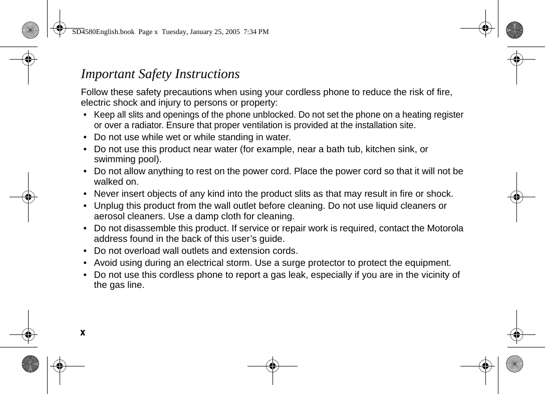 x  Important Safety InstructionsFollow these safety precautions when using your cordless phone to reduce the risk of fire, electric shock and injury to persons or property: &bull; Keep all slits and openings of the phone unblocked. Do not set the phone on a heating register or over a radiator. Ensure that proper ventilation is provided at the installation site. &bull; Do not use while wet or while standing in water. &bull; Do not use this product near water (for example, near a bath tub, kitchen sink, or swimming pool). &bull; Do not allow anything to rest on the power cord. Place the power cord so that it will not be walked on.   &bull; Never insert objects of any kind into the product slits as that may result in fire or shock. &bull; Unplug this product from the wall outlet before cleaning. Do not use liquid cleaners or aerosol cleaners. Use a damp cloth for cleaning. &bull; Do not disassemble this product. If service or repair work is required, contact the Motorola address found in the back of this user&rsquo;s guide. &bull; Do not overload wall outlets and extension cords. &bull; Avoid using during an electrical storm. Use a surge protector to protect the equipment. &bull; Do not use this cordless phone to report a gas leak, especially if you are in the vicinity of the gas line.SD4580English.book  Page x  Tuesday, January 25, 2005  7:34 PM
