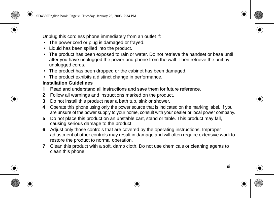 xi  Unplug this cordless phone immediately from an outlet if:&bull; The power cord or plug is damaged or frayed. &bull; Liquid has been spilled into the product. &bull; The product has been exposed to rain or water. Do not retrieve the handset or base until after you have unplugged the power and phone from the wall. Then retrieve the unit by unplugged cords. &bull; The product has been dropped or the cabinet has been damaged. &bull; The product exhibits a distinct change in performance. Installation Guidelines1Read and understand all instructions and save them for future reference. 2Follow all warnings and instructions marked on the product. 3Do not install this product near a bath tub, sink or shower. 4Operate this phone using only the power source that is indicated on the marking label. If you are unsure of the power supply to your home, consult with your dealer or local power company. 5Do not place this product on an unstable cart, stand or table. This product may fall, causing serious damage to the product. 6Adjust only those controls that are covered by the operating instructions. Improper adjustment of other controls may result in damage and will often require extensive work to restore the product to normal operation. 7Clean this product with a soft, damp cloth. Do not use chemicals or cleaning agents to clean this phone. SD4580English.book  Page xi  Tuesday, January 25, 2005  7:34 PM
