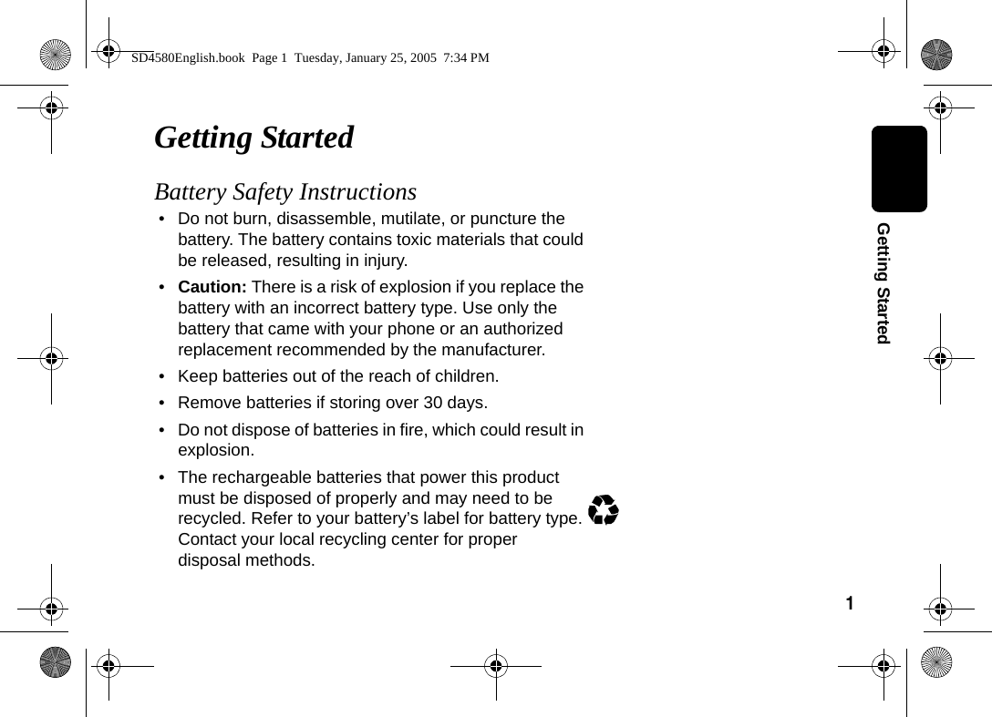 1  Getting StartedGetting StartedBattery Safety Instructions&bull; Do not burn, disassemble, mutilate, or puncture the battery. The battery contains toxic materials that could be released, resulting in injury. &bull;Caution: There is a risk of explosion if you replace the battery with an incorrect battery type. Use only the battery that came with your phone or an authorized replacement recommended by the manufacturer.&bull; Keep batteries out of the reach of children. &bull; Remove batteries if storing over 30 days. &bull; Do not dispose of batteries in fire, which could result in explosion. &bull; The rechargeable batteries that power this product must be disposed of properly and may need to be recycled. Refer to your battery&rsquo;s label for battery type. Contact your local recycling center for proper disposal methods. SD4580English.book  Page 1  Tuesday, January 25, 2005  7:34 PM