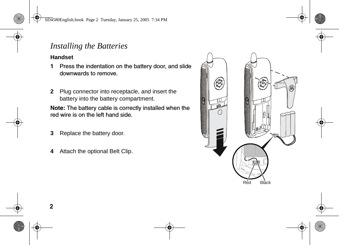 2  Installing the BatteriesHandset1Press the indentation on the battery door, and slide downwards to remove. 2Plug connector into receptacle, and insert the battery into the battery compartment. Note: The battery cable is correctly installed when the red wire is on the left hand side.3Replace the battery door.4Attach the optional Belt Clip. BlackRedSD4580English.book  Page 2  Tuesday, January 25, 2005  7:34 PM